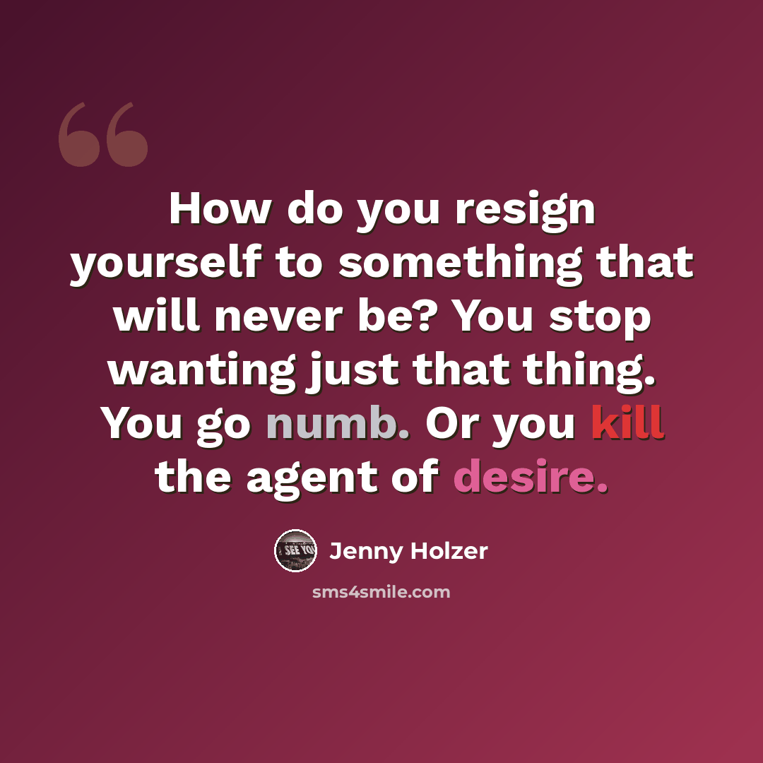 “How do you resign yourself to something that will never be? You stop wanting just that thing. You go numb. Or you kill the agent of desire.” quote by Jenny Holzer
