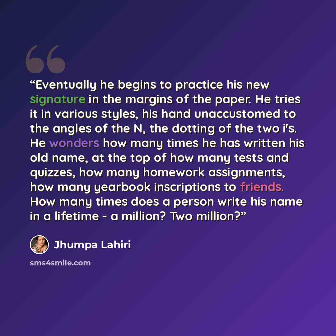 “Eventually he begins to practice his new signature in the margins of the paper. He tries it in various styles, his hand unaccustomed to the angles of the N, the dotting of the two i's. He wonders how many times he has written his old name, at the top of how many tests and quizzes, how many…” quote by Jhumpa Lahiri