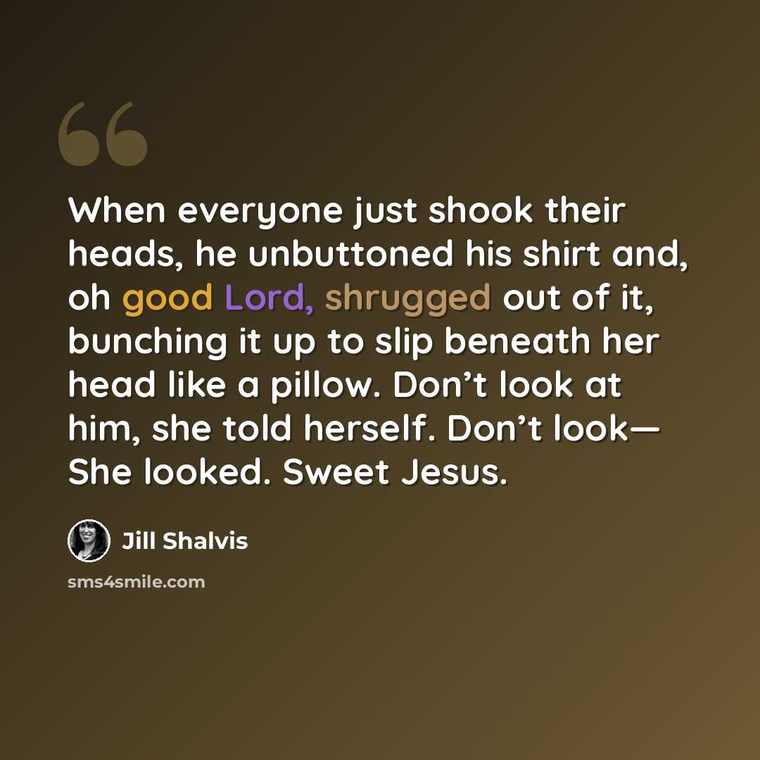“When everyone just shook their heads, he unbuttoned his shirt and, oh good Lord, shrugged out of it, bunching it up to slip beneath her head like a pillow. Don’t look at him, she told herself. Don’t look— She looked. Sweet Jesus.” quote by Jill Shalvis