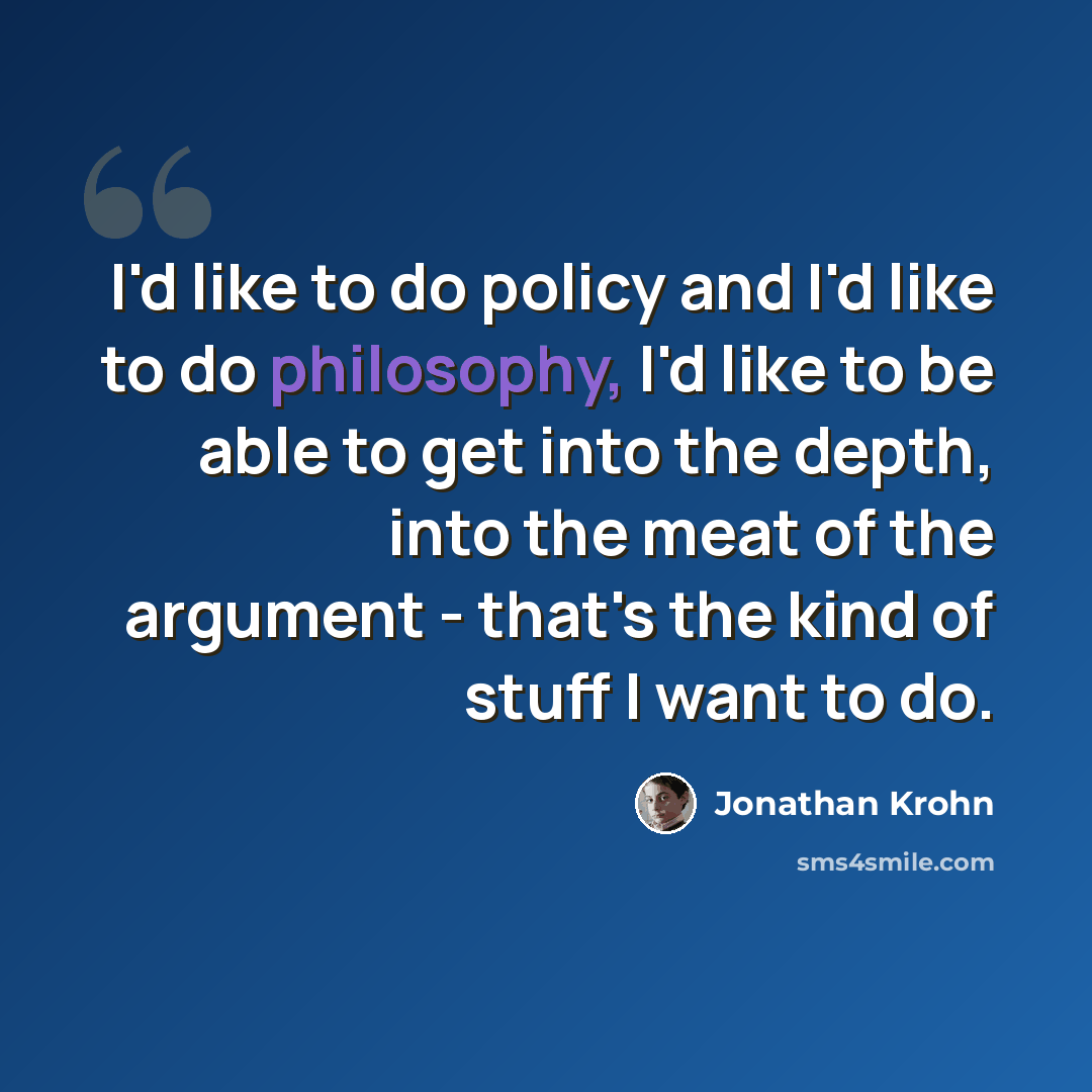 “I'd like to do policy and I'd like to do philosophy, I'd like to be able to get into the depth, into the meat of the argument - that's the kind of stuff I want to do.” quote by Jonathan Krohn