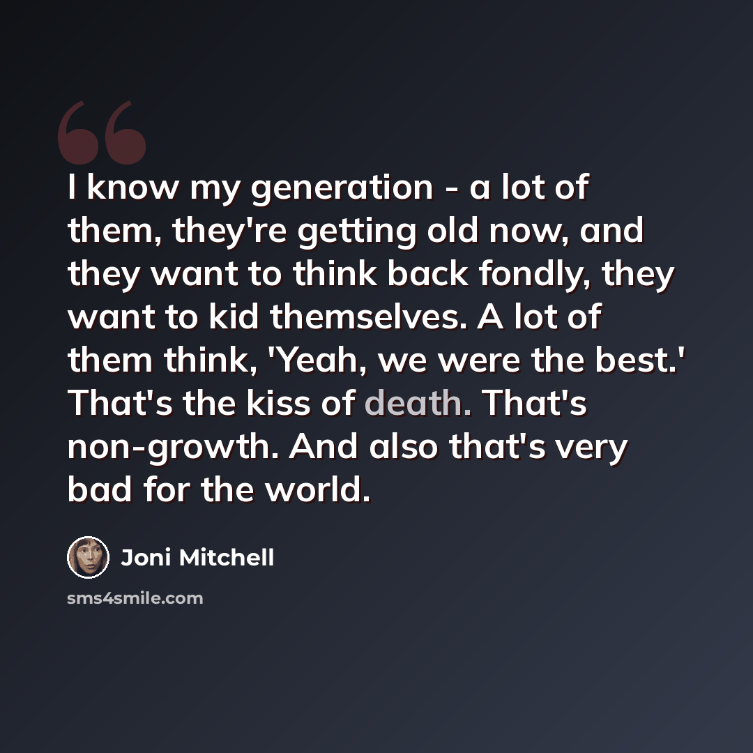 “I know my generation - a lot of them, they're getting old now, and they want to think back fondly, they want to kid themselves. A lot of them think, 'Yeah, we were the best.' That's the kiss of death. That's non-growth. And also that's very bad for the world.” quote by Joni Mitchell