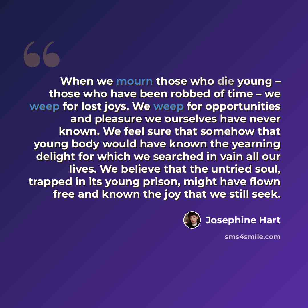 “When we mourn those who die young – those who have been robbed of time – we weep for lost joys. We weep for opportunities and pleasure we ourselves have never known. We feel sure that somehow that young body would have known the yearning delight for which we searched in vain all our lives. We…” quote by Josephine Hart
