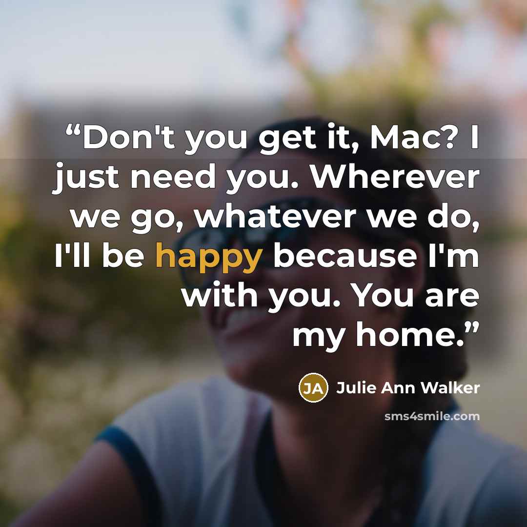 “Don't you get it, Mac? I just need you. Wherever we go, whatever we do, I'll be happy because I'm with you. You are my home.” quote by Julie Ann Walker