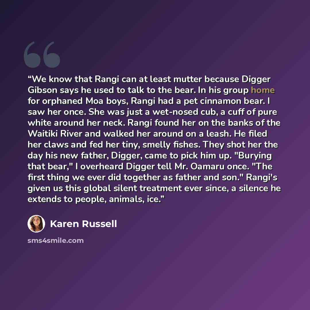 “We know that Rangi can at least mutter because Digger Gibson says he used to talk to the bear. In his group home for orphaned Moa boys, Rangi had a pet cinnamon bear. I saw her once. She was just a wet-nosed cub, a cuff of pure white around her neck. Rangi found her on the banks of the Waitiki…” quote by Karen Russell