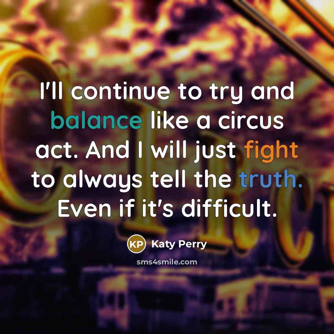 “I'll continue to try and balance like a circus act. And I will just fight to always tell the truth. Even if it's difficult.” quote by Katy Perry
