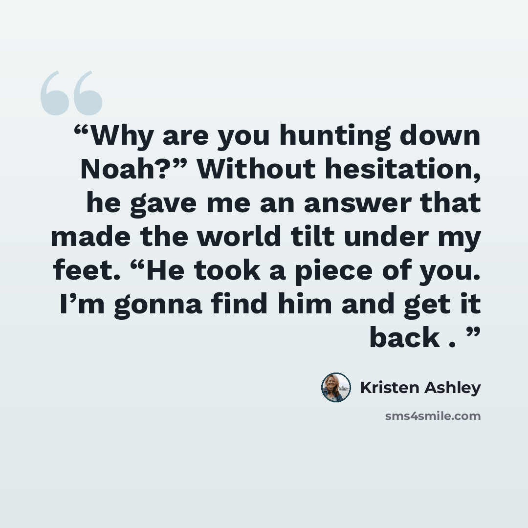 “Why are you hunting down Noah?” Without hesitation, he gave me an answer that made the world tilt under my feet. “He took a piece of you. I’m gonna find him and get it back .” quote by Kristen Ashley