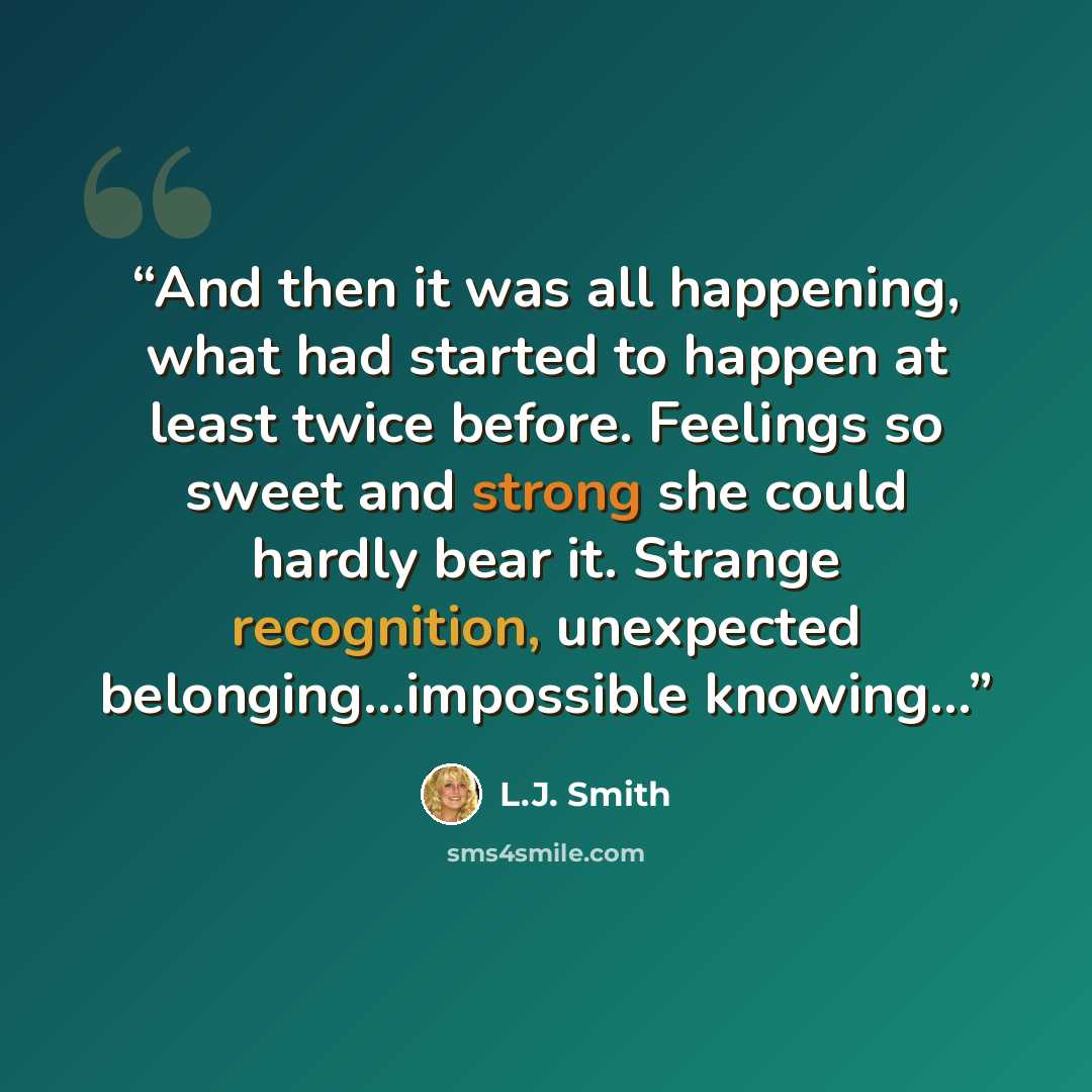 “And then it was all happening, what had started to happen at least twice before. Feelings so sweet and strong she could hardly bear it. Strange recognition, unexpected belonging…impossible knowing…” quote by L.J. Smith
