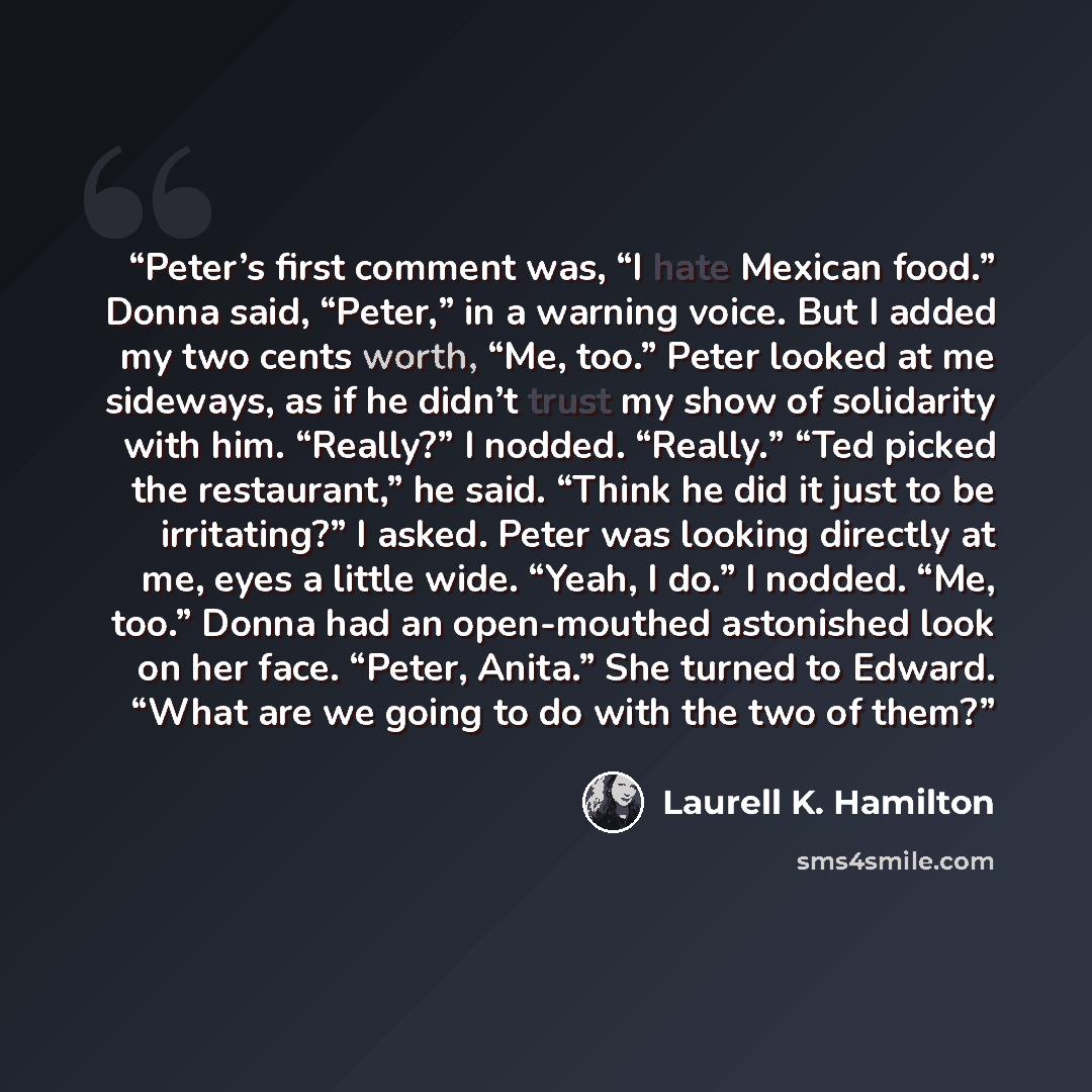“Peter’s first comment was, “I hate Mexican food.” Donna said, “Peter,” in a warning voice. But I added my two cents worth, “Me, too.” Peter looked at me sideways, as if he didn’t trust my show of solidarity with him. “Really?” I nodded. “Really.” “Ted picked the restaurant,” he said. “Think he did…” quote by Laurell K. Hamilton