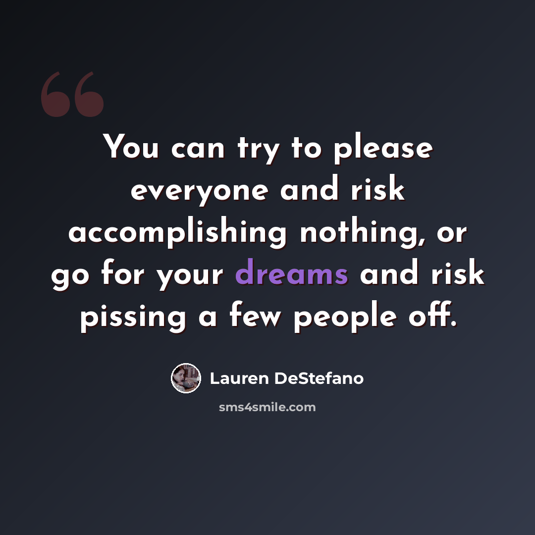 “You can try to please everyone and risk accomplishing nothing, or go for your dreams and risk pissing a few people off.” quote by Lauren DeStefano