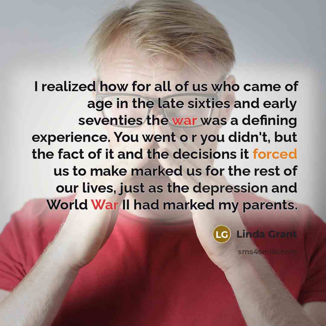 “I realized how for all of us who came of age in the late sixties and early seventies the war was a defining experience. You went o r you didn't, but the fact of it and the decisions it forced us to make marked us for the rest of our lives, just as the depression and World War II had marked my…” quote by Linda Grant