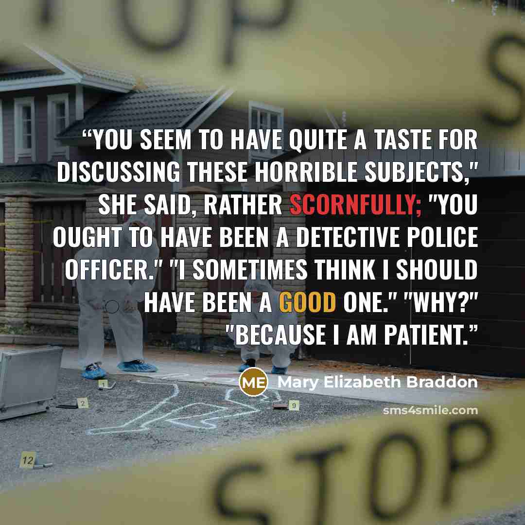 “You seem to have quite a taste for discussing these horrible subjects," she said, rather scornfully; "you ought to have been a detective police officer." "I sometimes think I should have been a good one." "Why?" "Because I am patient.” quote by Mary Elizabeth Braddon