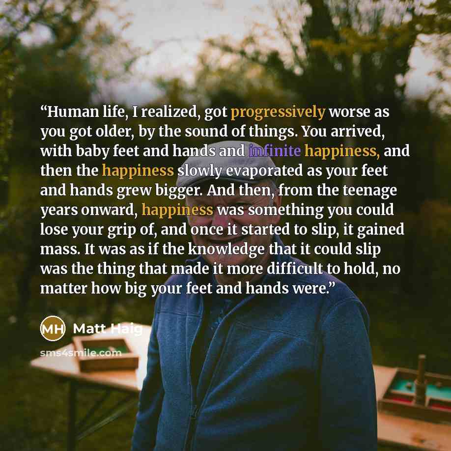 “Human life, I realized, got progressively worse as you got older, by the sound of things. You arrived, with baby feet and hands and infinite happiness, and then the happiness slowly evaporated as your feet and hands grew bigger. And then, from the teenage years onward, happiness was something you…” quote by Matt Haig