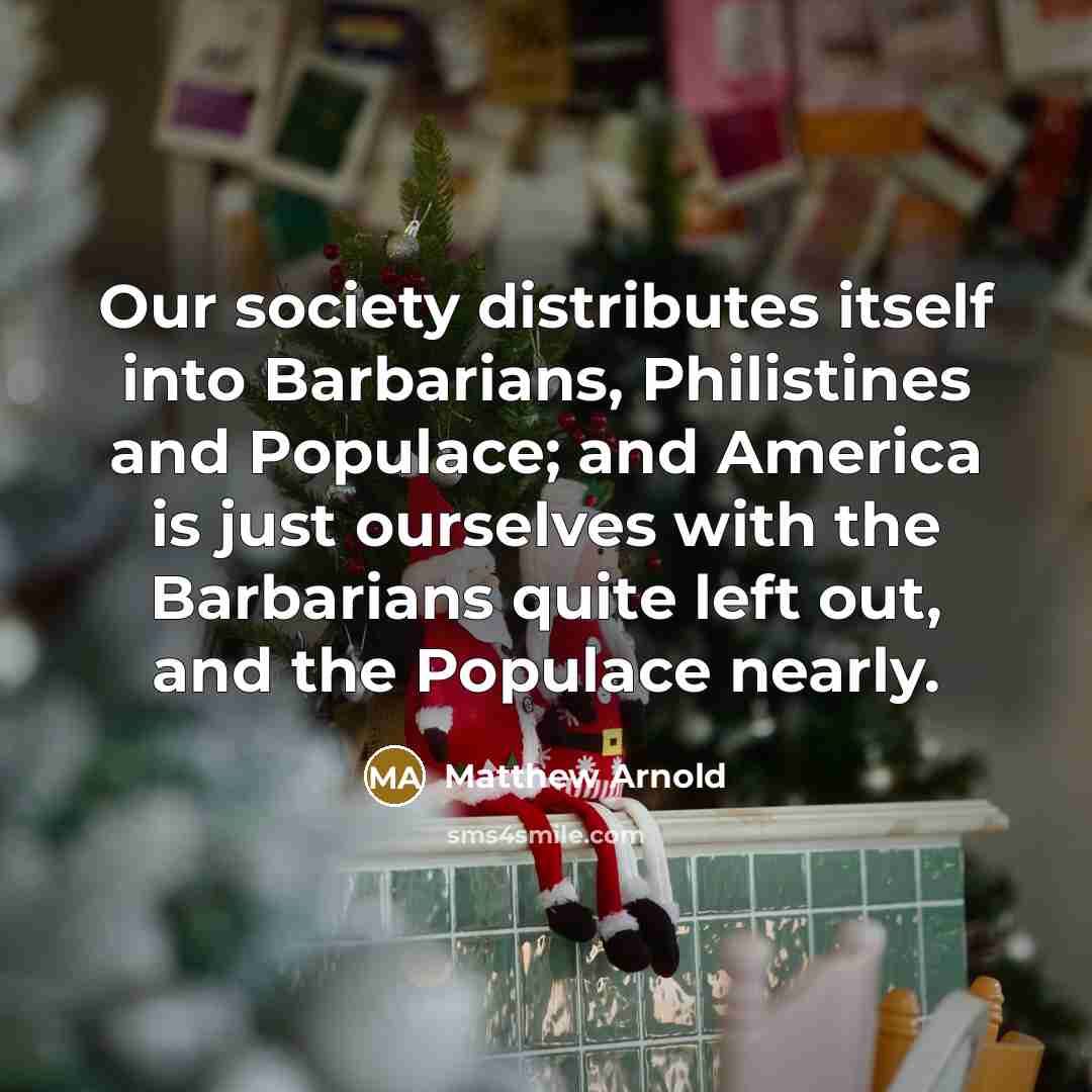 “Our society distributes itself into Barbarians, Philistines and Populace; and America is just ourselves with the Barbarians quite left out, and the Populace nearly.” quote by Matthew Arnold