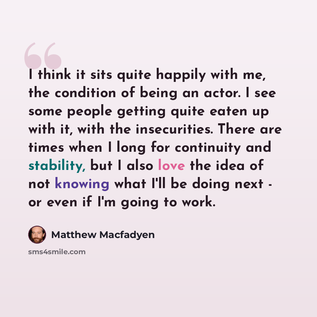 “I think it sits quite happily with me, the condition of being an actor. I see some people getting quite eaten up with it, with the insecurities. There are times when I long for continuity and stability, but I also love the idea of not knowing what I'll be doing next - or even if I'm going to work.” quote by Matthew Macfadyen