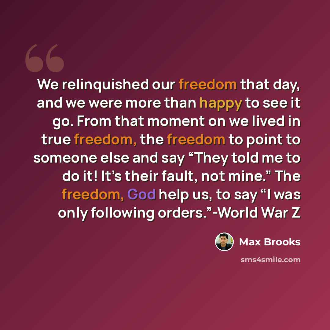 “We relinquished our freedom that day, and we were more than happy to see it go. From that moment on we lived in true freedom, the freedom to point to someone else and say “They told me to do it! It’s their fault, not mine.” The freedom, God help us, to say “I was only following orders.”-World War Z” quote by Max Brooks