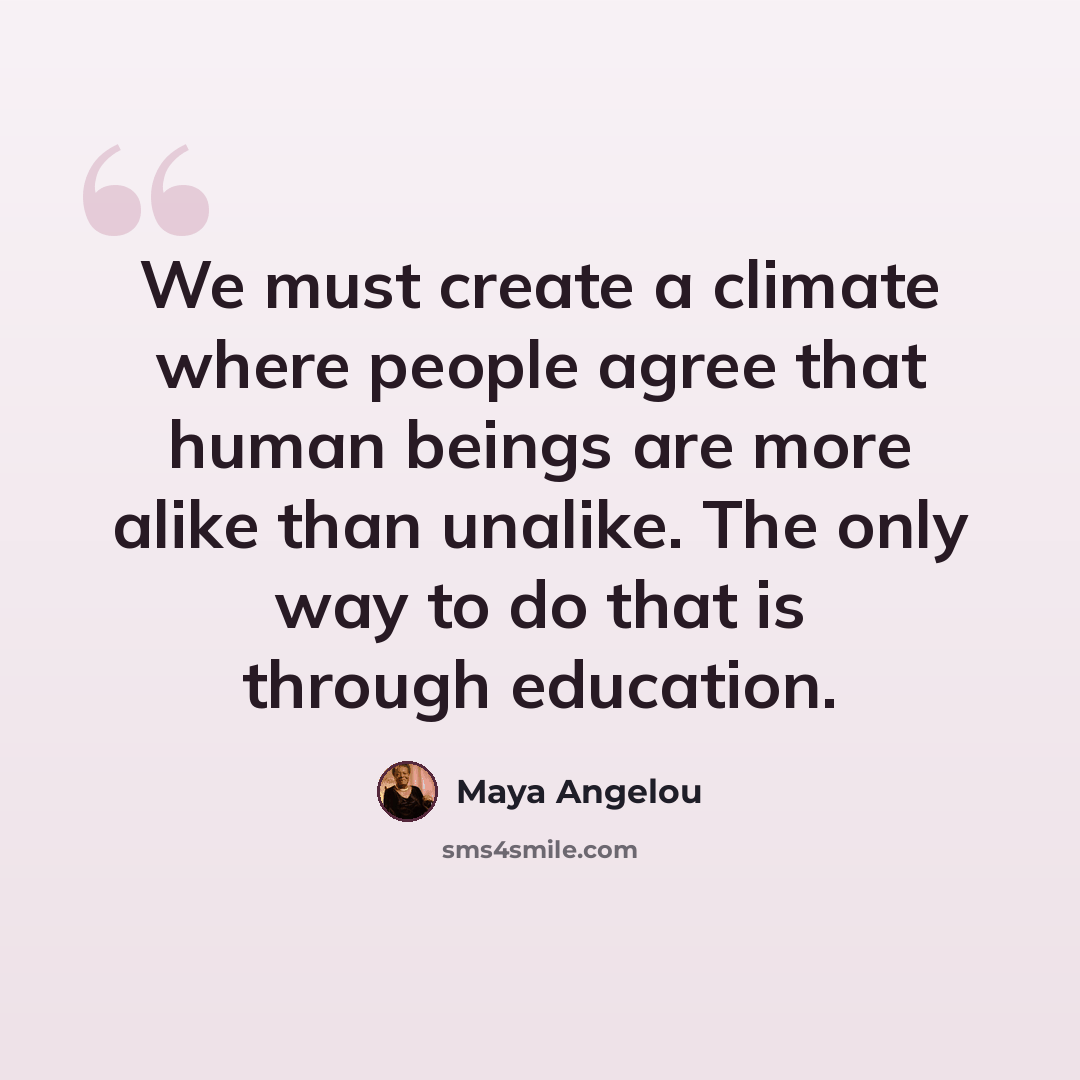 “We must create a climate where people agree that human beings are more alike than unalike. The only way to do that is through education.” quote by Maya Angelou
