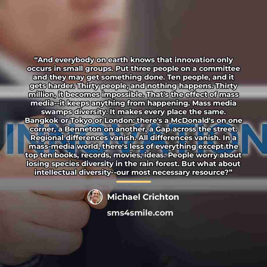 “And everybody on earth knows that innovation only occurs in small groups. Put three people on a committee and they may get something done. Ten people, and it gets harder. Thirty people, and nothing happens. Thirty million, it becomes impossible. That's the effect of mass media--it keeps anything…” quote by Michael Crichton