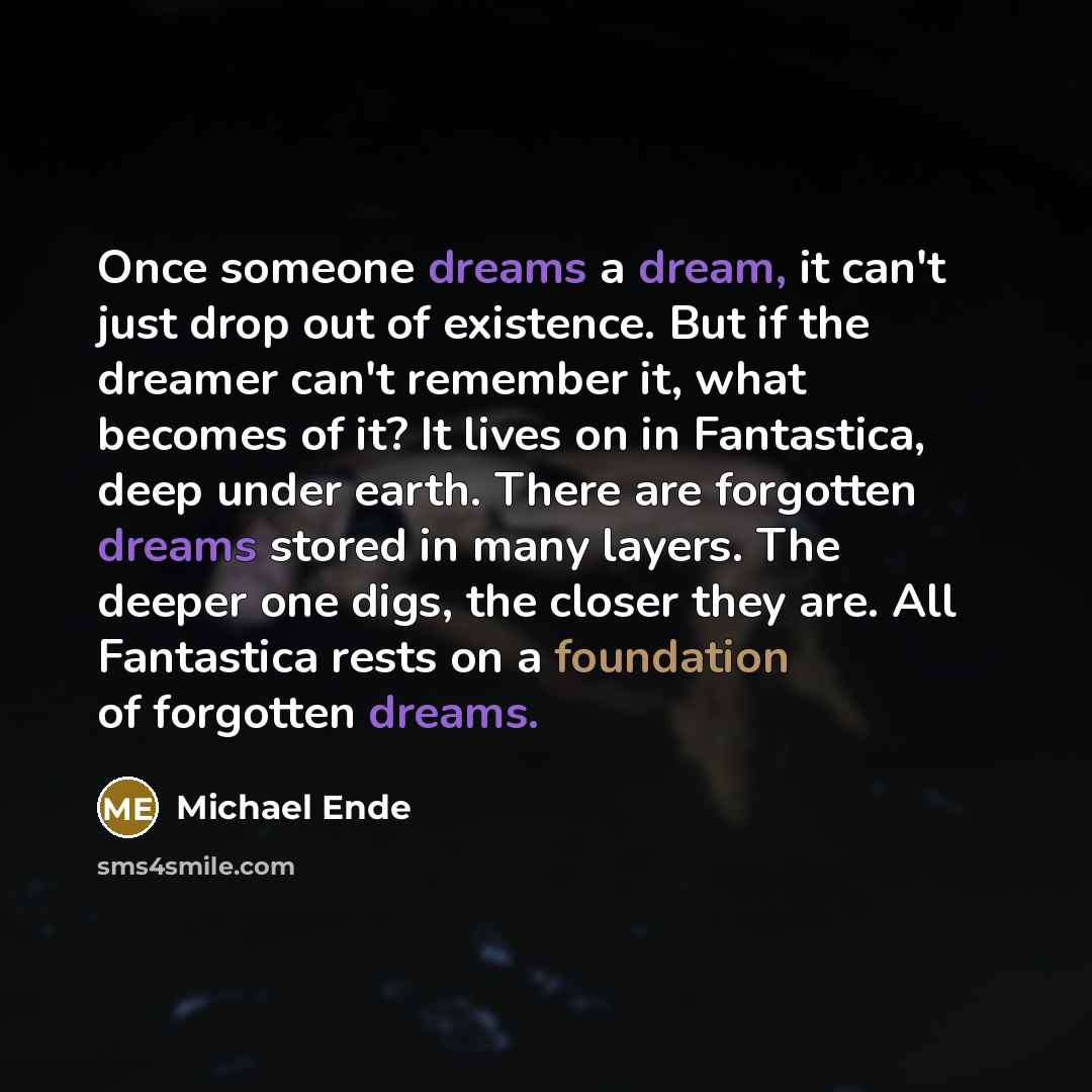 “Once someone dreams a dream, it can't just drop out of existence. But if the dreamer can't remember it, what becomes of it? It lives on in Fantastica, deep under earth. There are forgotten dreams stored in many layers. The deeper one digs, the closer they are. All Fantastica rests on a foundation…” quote by Michael Ende