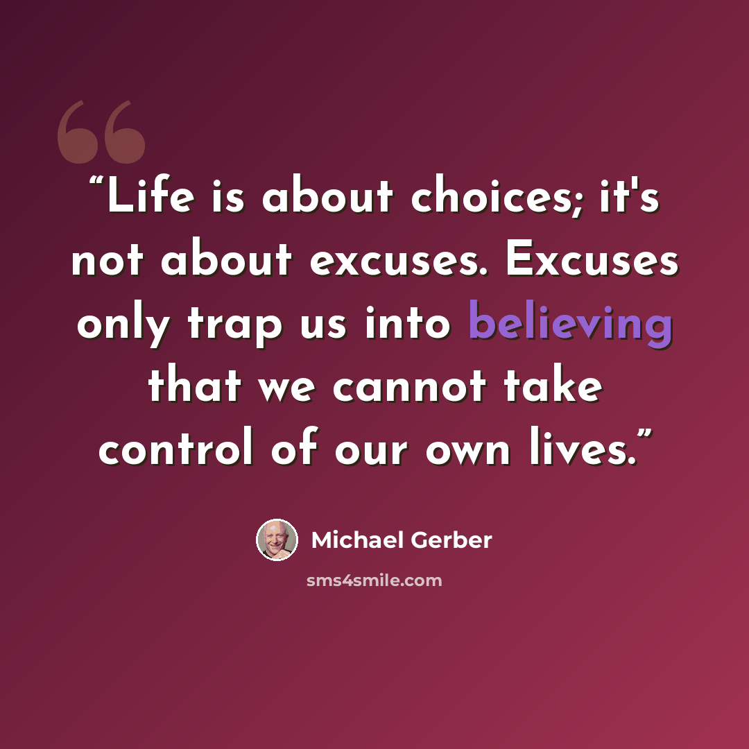 “Life is about choices; it's not about excuses. Excuses only trap us into believing that we cannot take control of our own lives.” quote by Michael Gerber