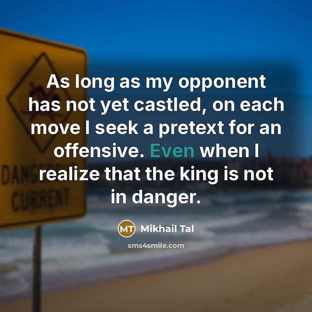 “As long as my opponent has not yet castled, on each move I seek a pretext for an offensive. Even when I realize that the king is not in danger.” quote by Mikhail Tal