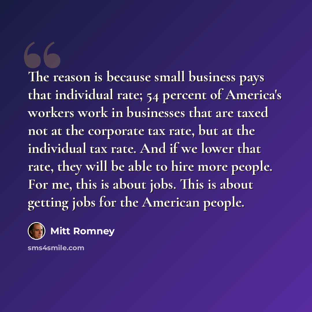 “The reason is because small business pays that individual rate; 54 percent of America's workers work in businesses that are taxed not at the corporate tax rate, but at the individual tax rate. And if we lower that rate, they will be able to hire more people. For me, this is about jobs. This is…” quote by Mitt Romney