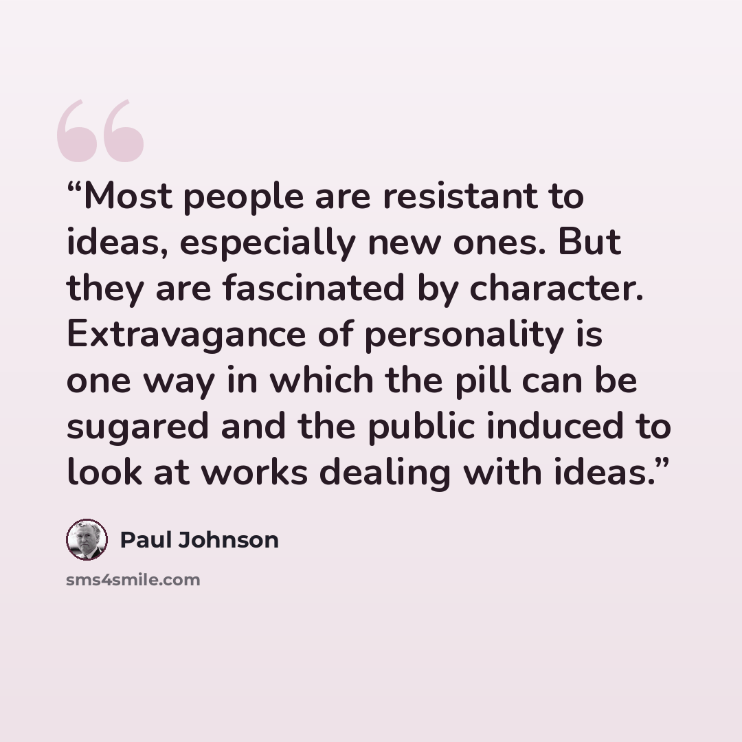“Most people are resistant to ideas, especially new ones. But they are fascinated by character. Extravagance of personality is one way in which the pill can be sugared and the public induced to look at works dealing with ideas.” quote by Paul Johnson