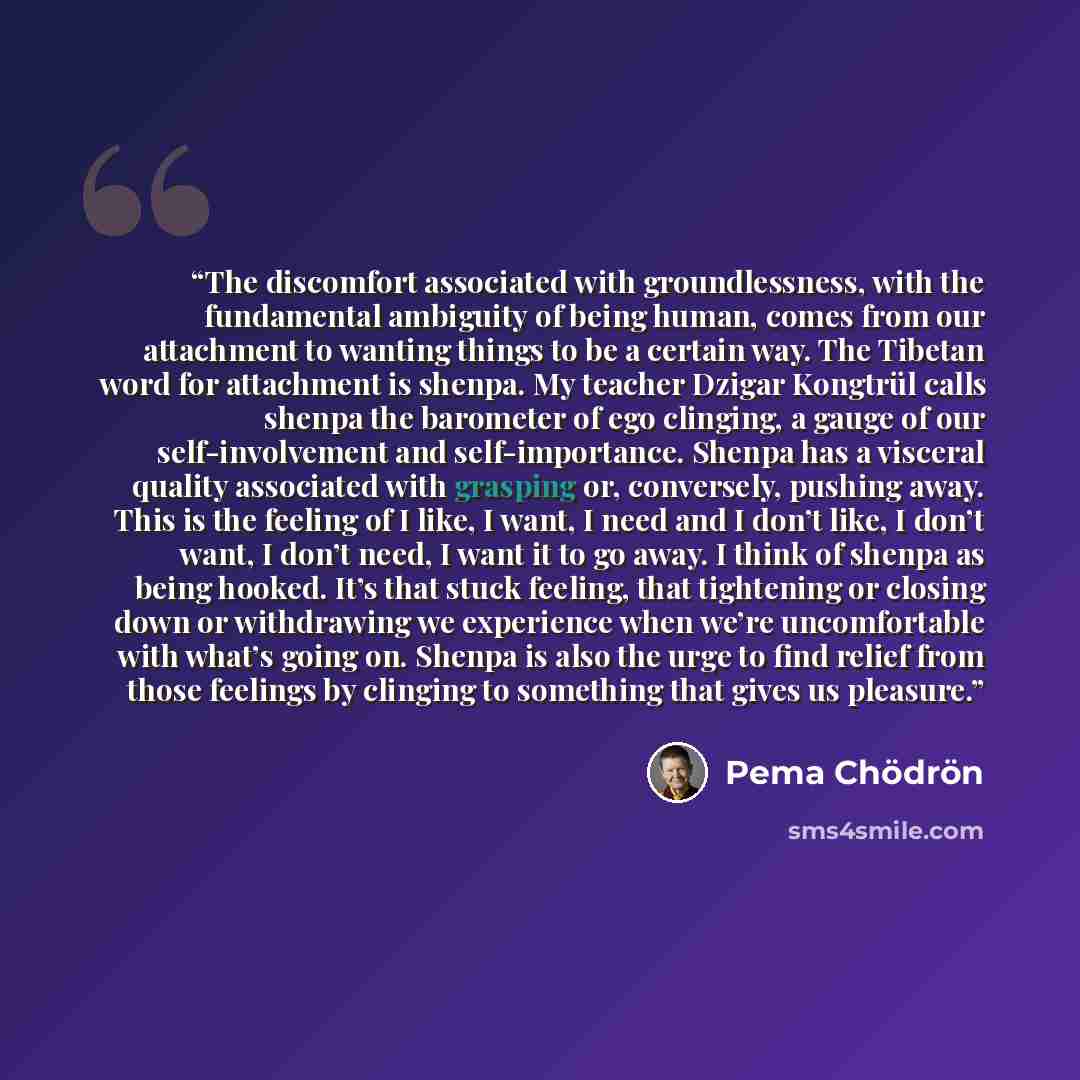“The discomfort associated with groundlessness, with the fundamental ambiguity of being human, comes from our attachment to wanting things to be a certain way. The Tibetan word for attachment is shenpa. My teacher Dzigar Kongtrül calls shenpa the barometer of ego clinging, a gauge of our…” quote by Pema Chödrön