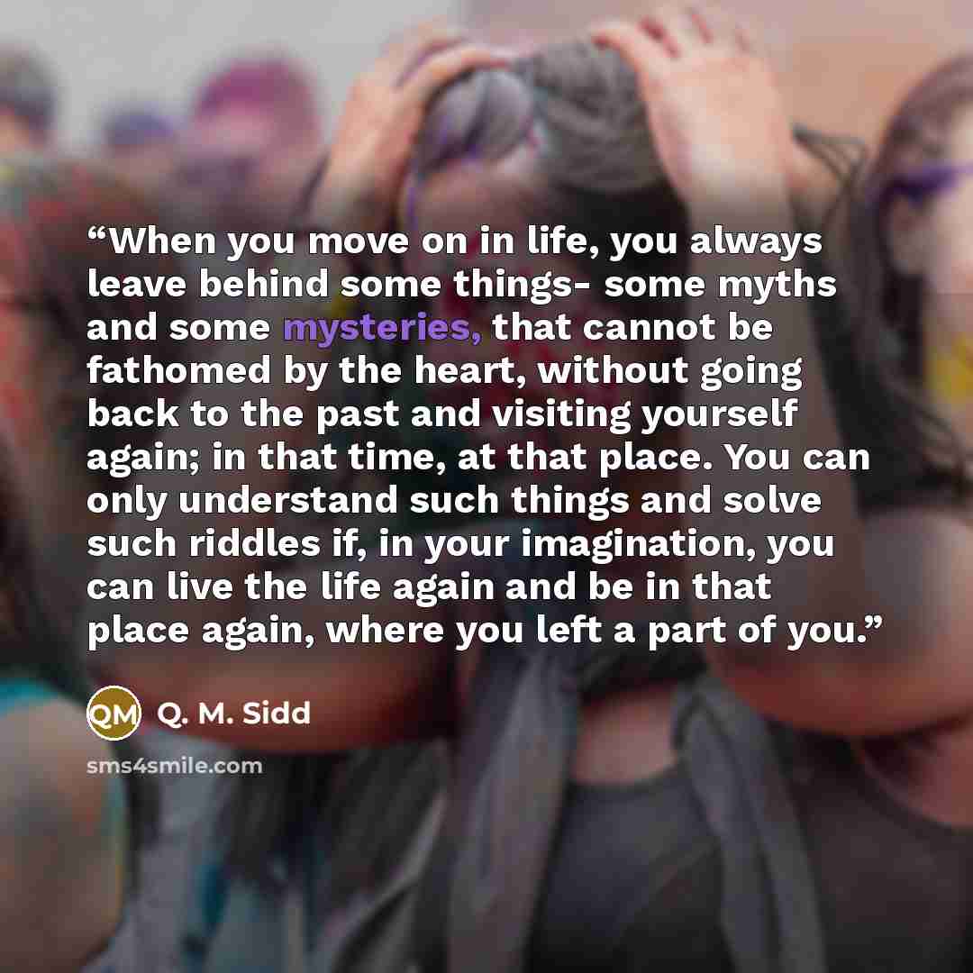 “When you move on in life, you always leave behind some things- some myths and some mysteries, that cannot be fathomed by the heart, without going back to the past and visiting yourself again; in that time, at that place. You can only understand such things and solve such riddles if, in your…” quote by Q. M. Sidd