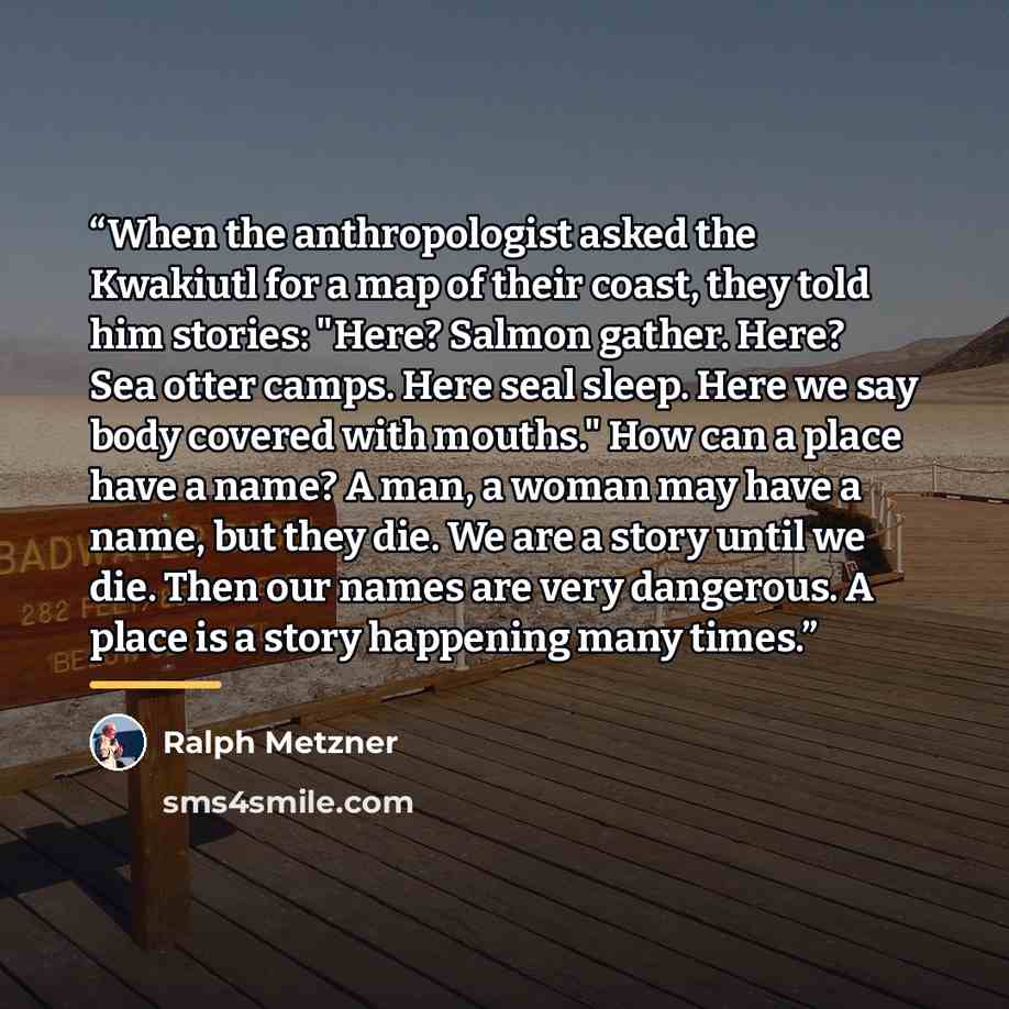 “When the anthropologist asked the Kwakiutl for a map of their coast, they told him stories: "Here? Salmon gather. Here? Sea otter camps. Here seal sleep. Here we say body covered with mouths." How can a place have a name? A man, a woman may have a name, but they die. We are a story until we die…” quote by Ralph Metzner