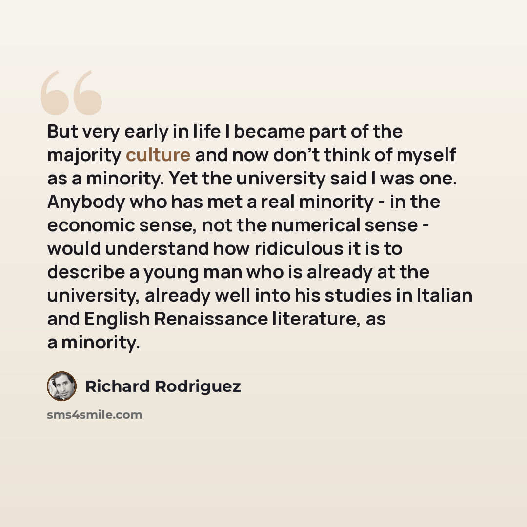 “But very early in life I became part of the majority culture and now don't think of myself as a minority. Yet the university said I was one. Anybody who has met a real minority - in the economic sense, not the numerical sense - would understand how ridiculous it is to describe a young man who is…” quote by Richard Rodriguez