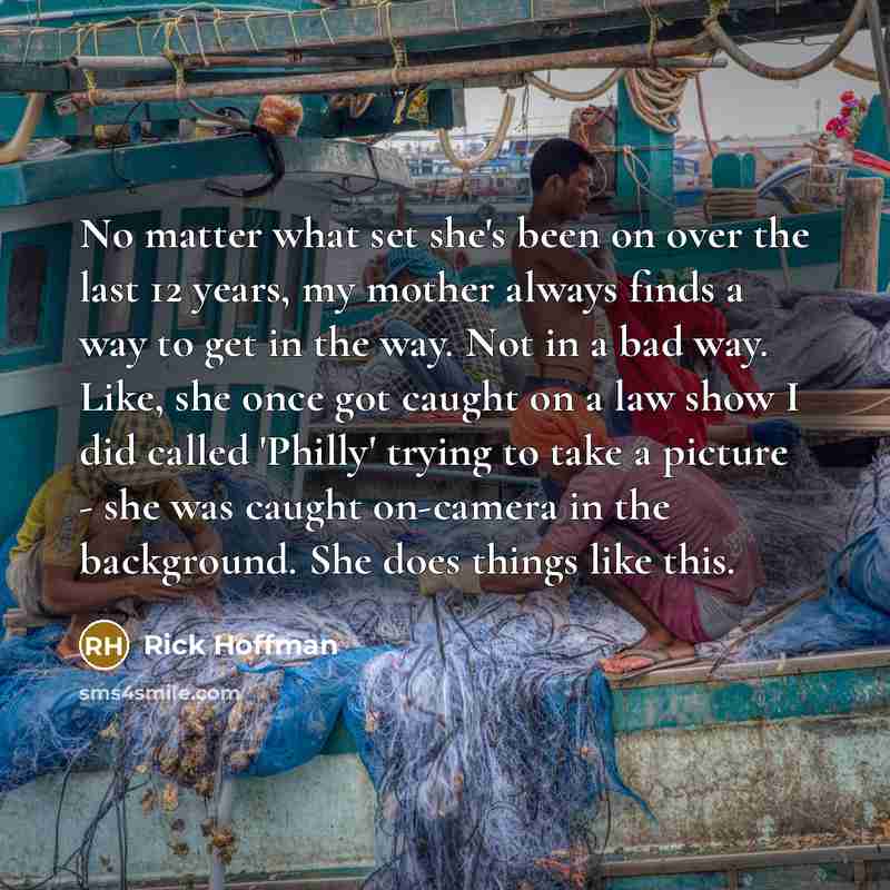 “No matter what set she's been on over the last 12 years, my mother always finds a way to get in the way. Not in a bad way. Like, she once got caught on a law show I did called 'Philly' trying to take a picture - she was caught on-camera in the background. She does things like this.” quote by Rick Hoffman