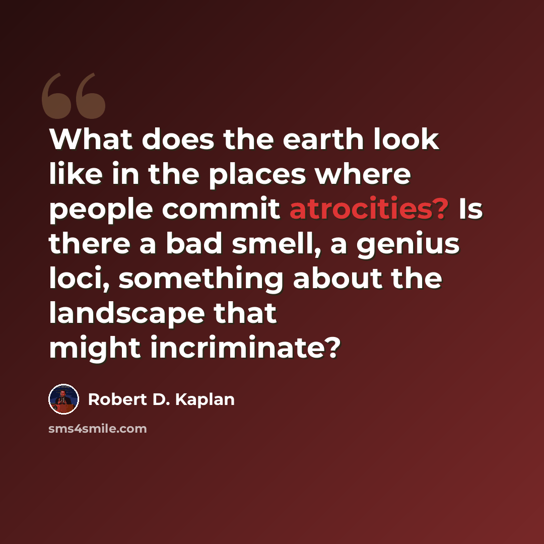 “What does the earth look like in the places where people commit atrocities? Is there a bad smell, a genius loci, something about the landscape that might incriminate?” quote by Robert D. Kaplan