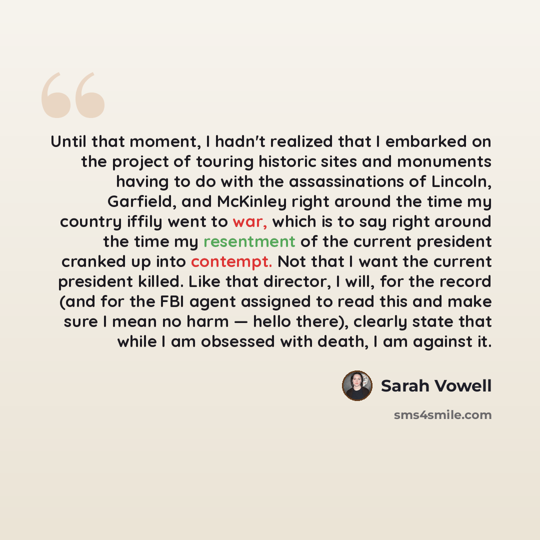 “Until that moment, I hadn't realized that I embarked on the project of touring historic sites and monuments having to do with the assassinations of Lincoln, Garfield, and McKinley right around the time my country iffily went to war, which is to say right around the time my resentment of the…” quote by Sarah Vowell