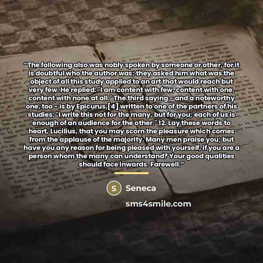 “The following also was nobly spoken by someone or other, for it is doubtful who the author was; they asked him what was the object of all this study applied to an art that would reach but very few. He replied: "I am content with few, content with one, content with none at all." The third saying…” quote by Seneca