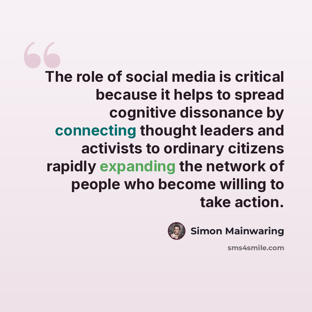 “The role of social media is critical because it helps to spread cognitive dissonance by connecting thought leaders and activists to ordinary citizens rapidly expanding the network of people who become willing to take action.” quote by Simon Mainwaring