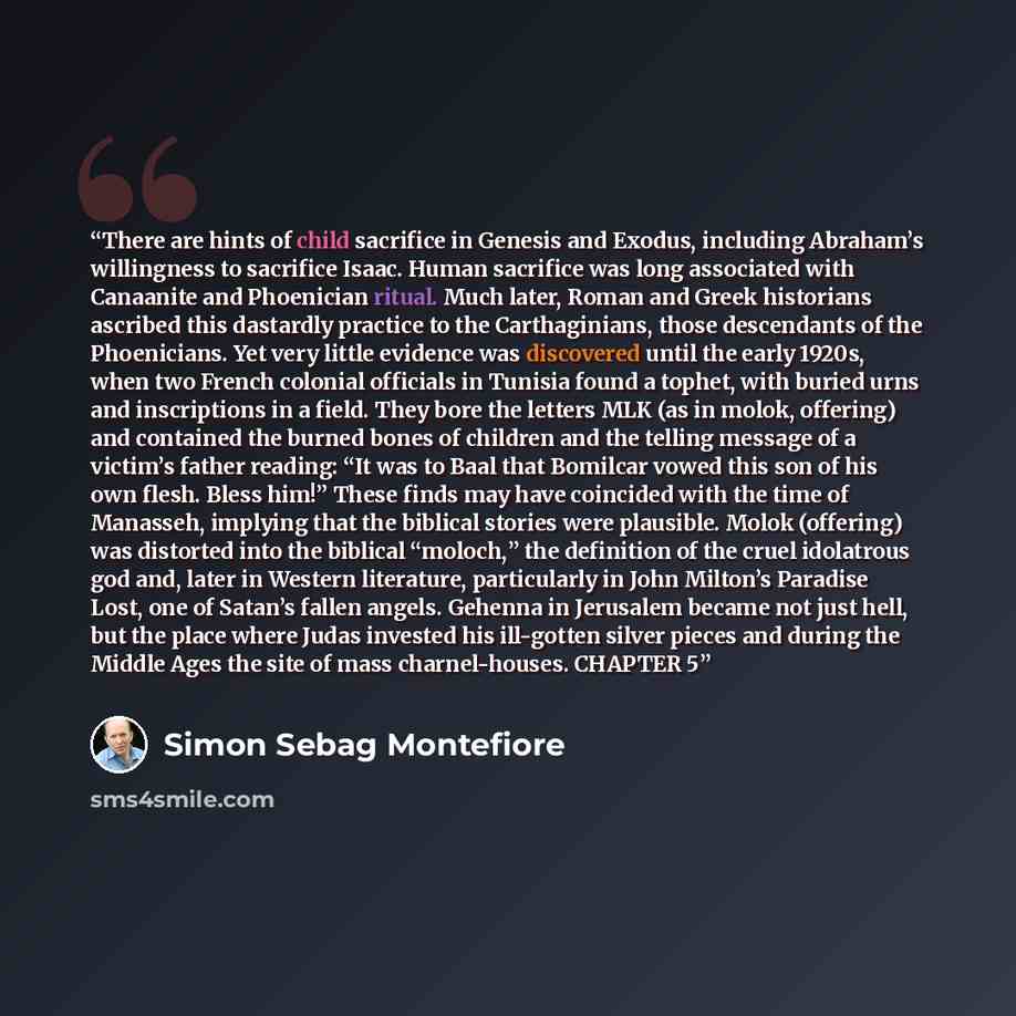 “There are hints of child sacrifice in Genesis and Exodus, including Abraham’s willingness to sacrifice Isaac. Human sacrifice was long associated with Canaanite and Phoenician ritual. Much later, Roman and Greek historians ascribed this dastardly practice to the Carthaginians, those descendants of…” quote by Simon Sebag Montefiore