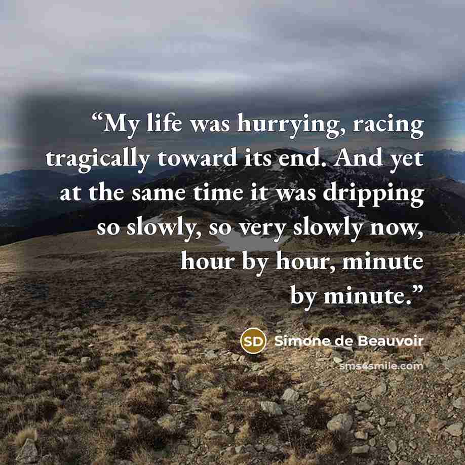 “My life was hurrying, racing tragically toward its end. And yet at the same time it was dripping so slowly, so very slowly now, hour by hour, minute by minute.” quote by Simone de Beauvoir