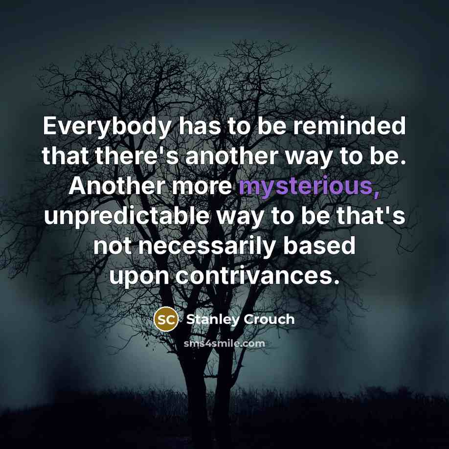 “Everybody has to be reminded that there's another way to be. Another more mysterious, unpredictable way to be that's not necessarily based upon contrivances.” quote by Stanley Crouch