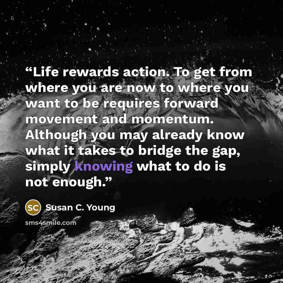 “Life rewards action. To get from where you are now to where you want to be requires forward movement and momentum. Although you may already know what it takes to bridge the gap, simply knowing what to do is not enough.” quote by Susan C. Young