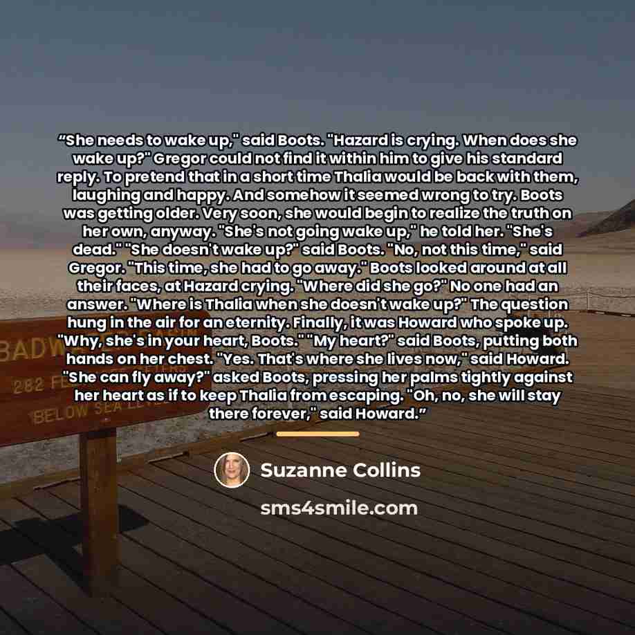 “She needs to wake up," said Boots. "Hazard is crying. When does she wake up?" Gregor could not find it within him to give his standard reply. To pretend that in a short time Thalia would be back with them, laughing and happy. And somehow it seemed wrong to try. Boots was getting older. Very soon…” quote by Suzanne Collins