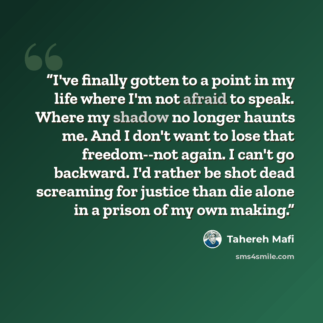 “I've finally gotten to a point in my life where I'm not afraid to speak. Where my shadow no longer haunts me. And I don't want to lose that freedom--not again. I can't go backward. I'd rather be shot dead screaming for justice than die alone in a prison of my own making.” quote by Tahereh Mafi
