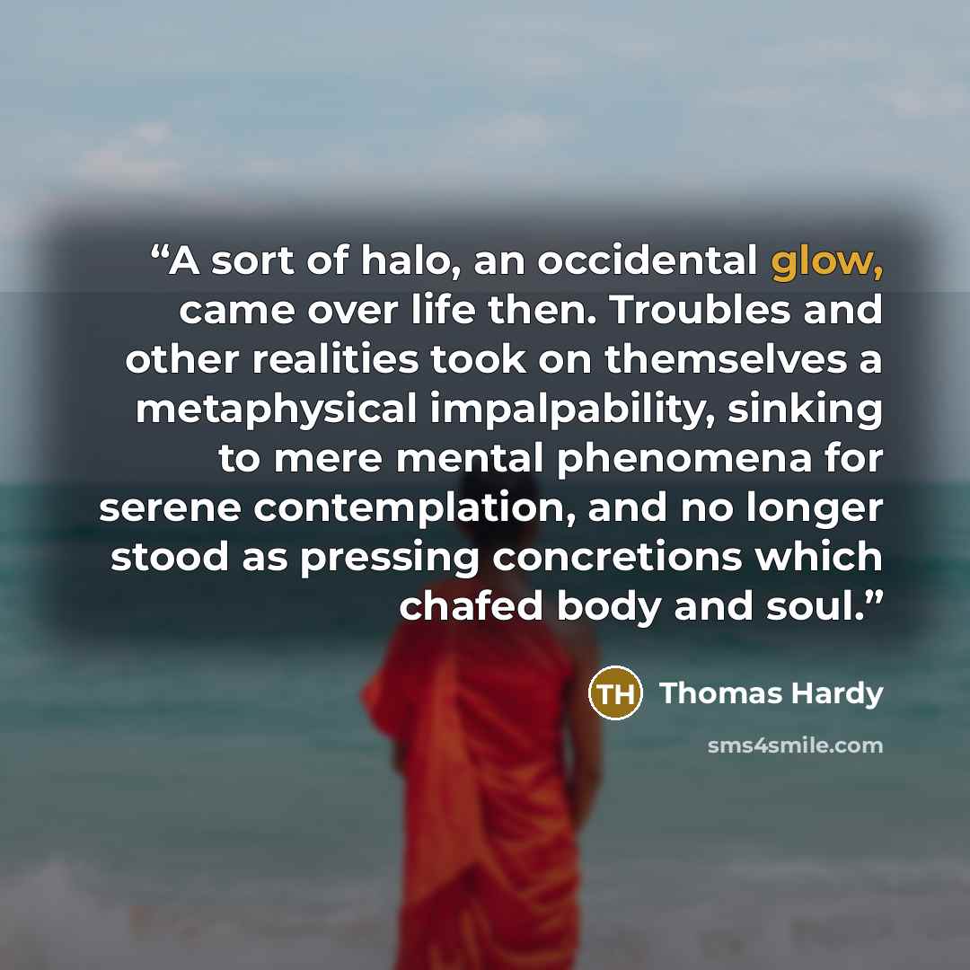 “A sort of halo, an occidental glow, came over life then. Troubles and other realities took on themselves a metaphysical impalpability, sinking to mere mental phenomena for serene contemplation, and no longer stood as pressing concretions which chafed body and soul.” quote by Thomas Hardy