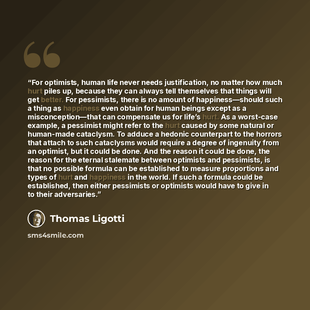 “For optimists, human life never needs justification, no matter how much hurt piles up, because they can always tell themselves that things will get better. For pessimists, there is no amount of happiness—should such a thing as happiness even obtain for human beings except as a misconception—that…” quote by Thomas Ligotti