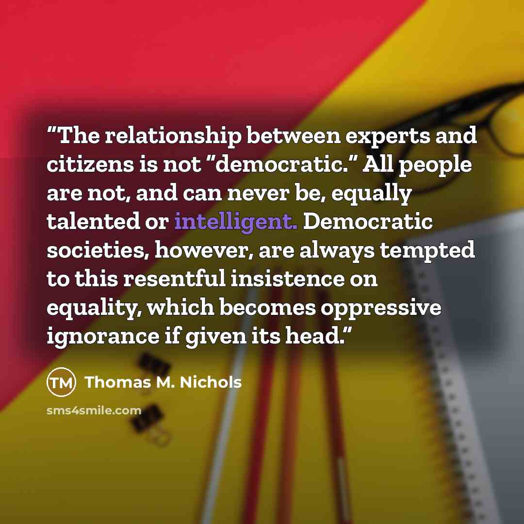 “The relationship between experts and citizens is not “democratic.” All people are not, and can never be, equally talented or intelligent. Democratic societies, however, are always tempted to this resentful insistence on equality, which becomes oppressive ignorance if given its head.” quote by Thomas M. Nichols