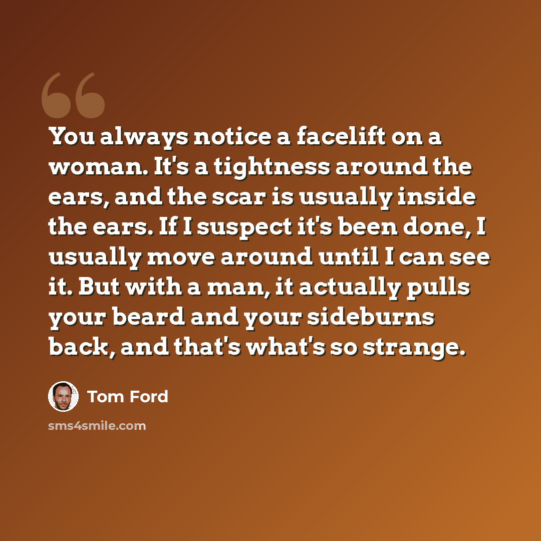 “You always notice a facelift on a woman. It's a tightness around the ears, and the scar is usually inside the ears. If I suspect it's been done, I usually move around until I can see it. But with a man, it actually pulls your beard and your sideburns back, and that's what's so strange.” quote by Tom Ford