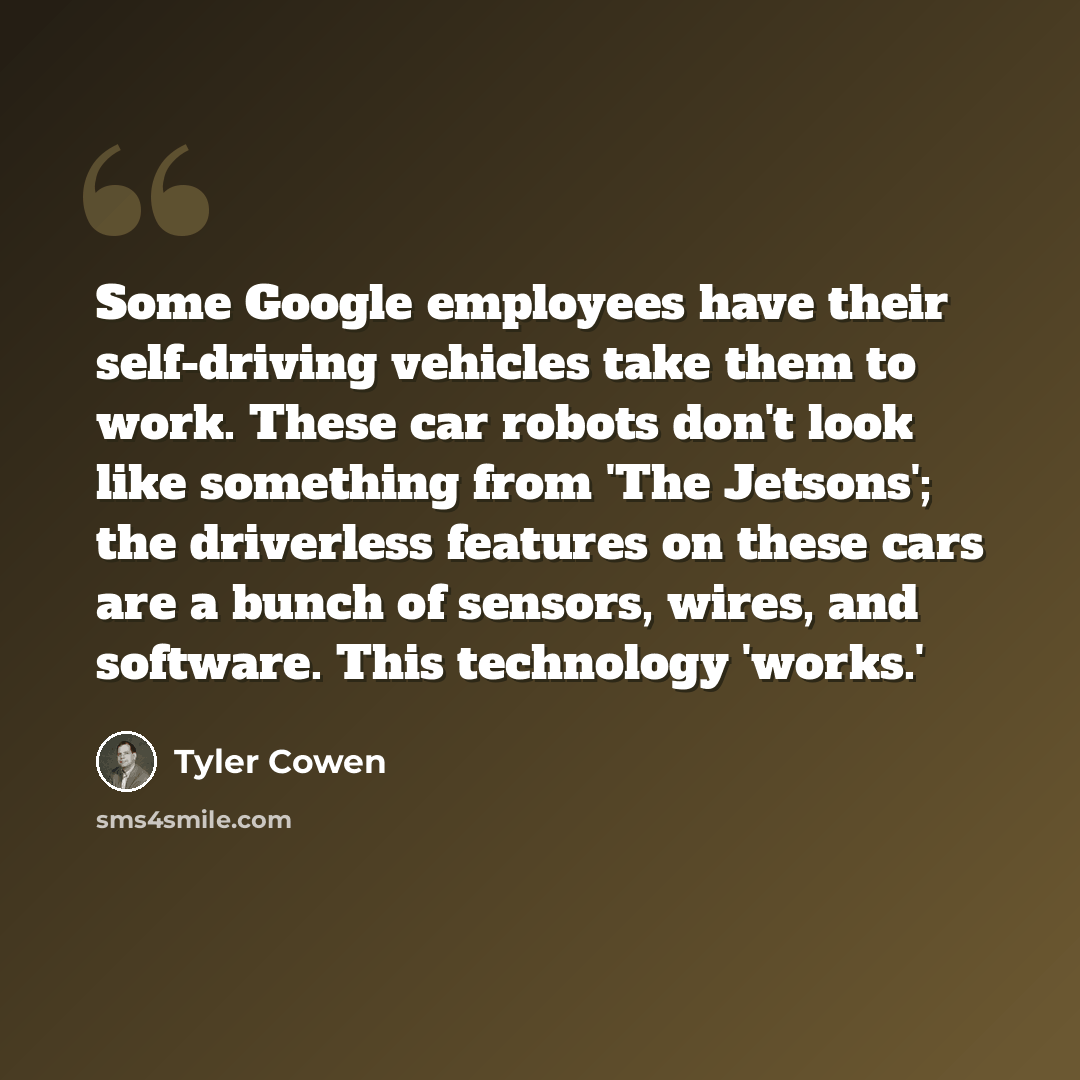 “Some Google employees have their self-driving vehicles take them to work. These car robots don't look like something from 'The Jetsons'; the driverless features on these cars are a bunch of sensors, wires, and software. This technology 'works.'” quote by Tyler Cowen