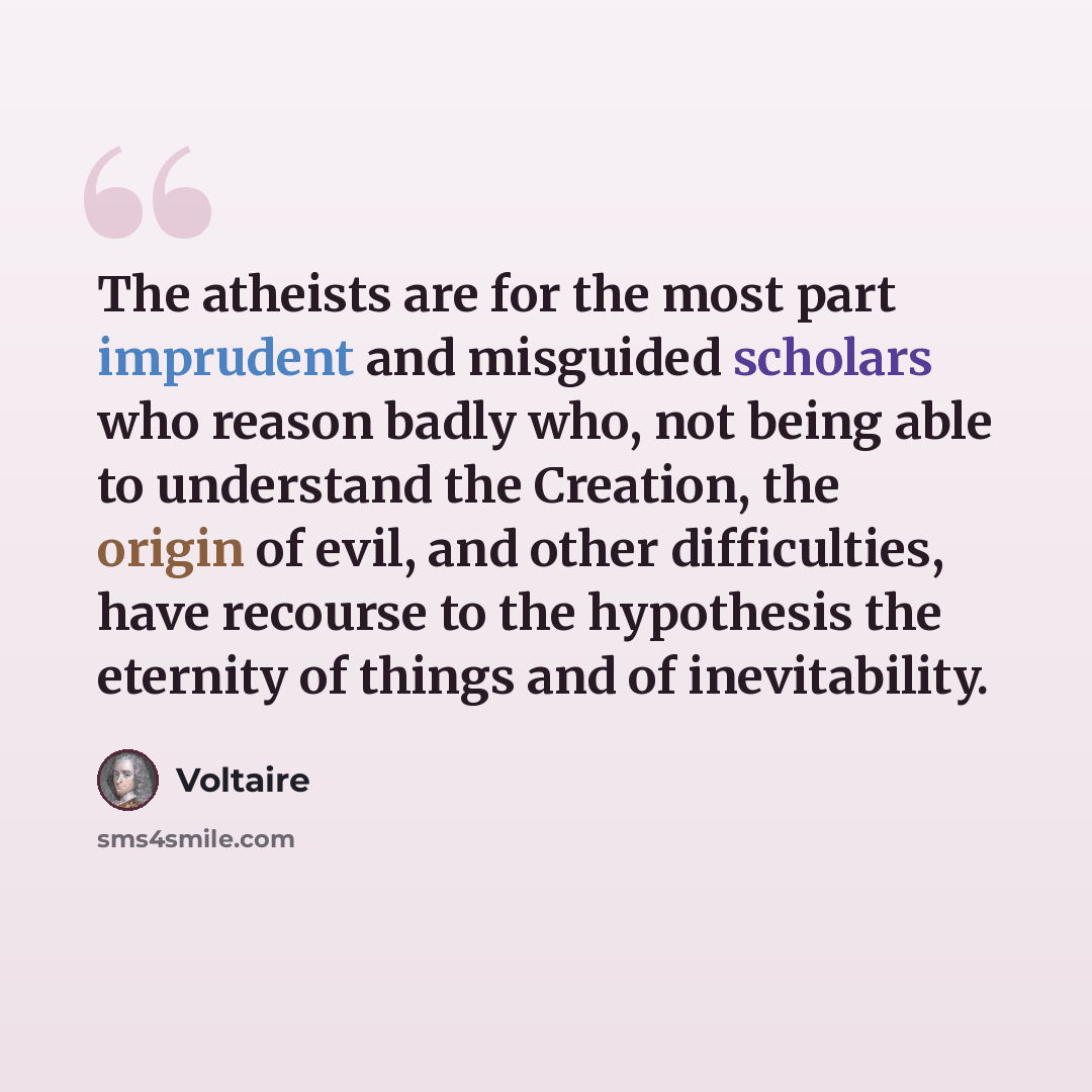 “The atheists are for the most part imprudent and misguided scholars who reason badly who, not being able to understand the Creation, the origin of evil, and other difficulties, have recourse to the hypothesis the eternity of things and of inevitability.” quote by Voltaire
