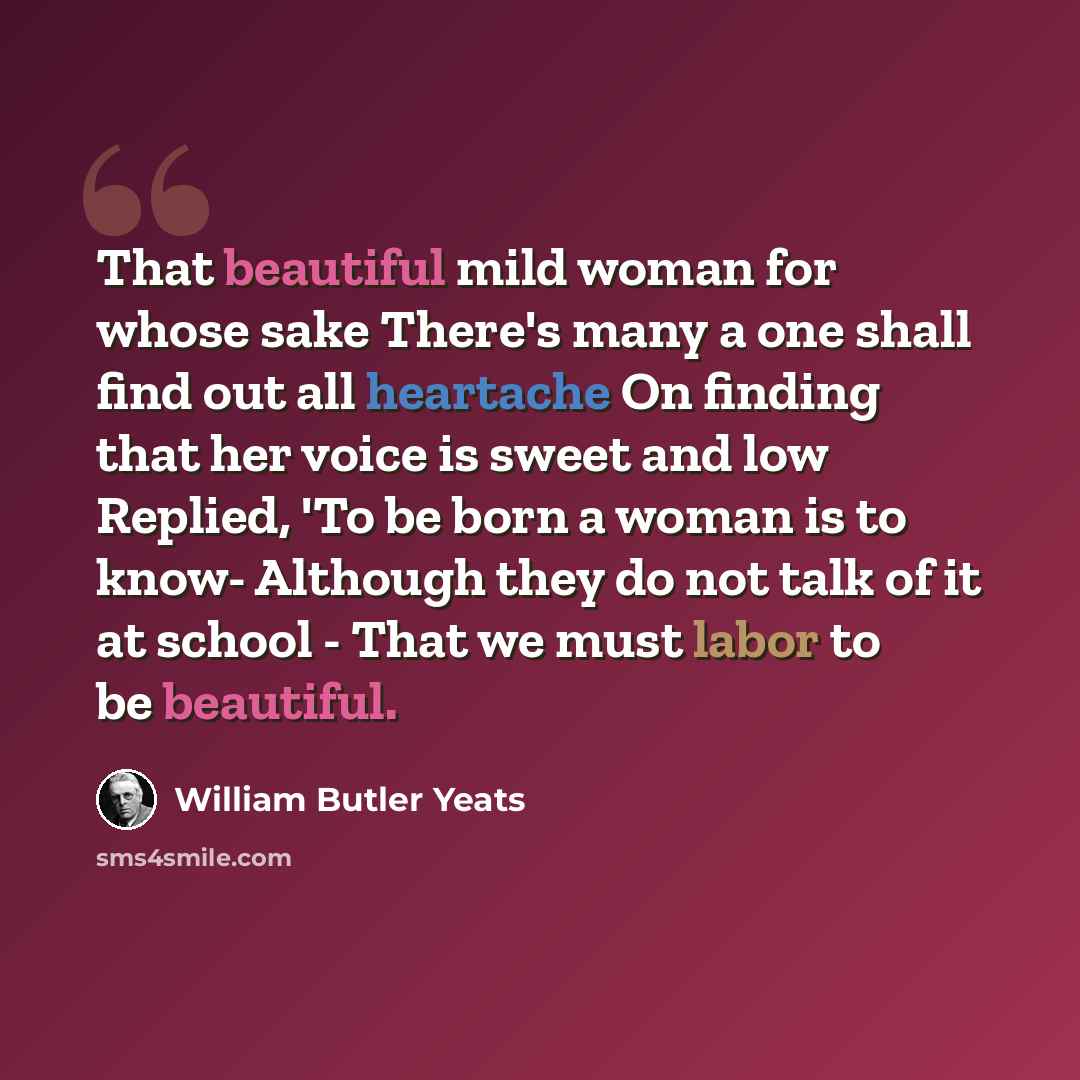“That beautiful mild woman for whose sake There's many a one shall find out all heartache On finding that her voice is sweet and low Replied, 'To be born a woman is to know- Although they do not talk of it at school - That we must labor to be beautiful.” quote by William Butler Yeats