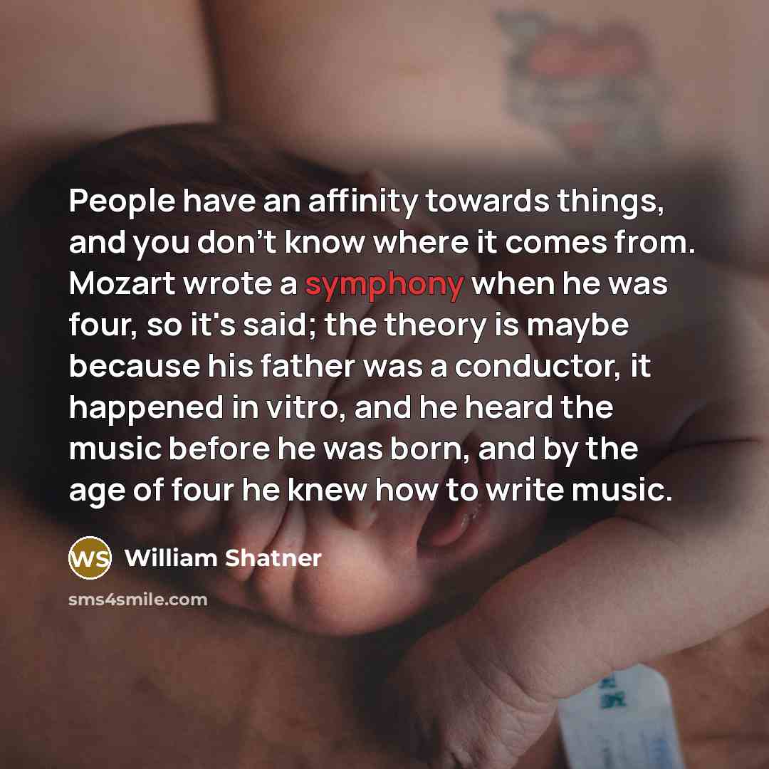 “People have an affinity towards things, and you don't know where it comes from. Mozart wrote a symphony when he was four, so it's said; the theory is maybe because his father was a conductor, it happened in vitro, and he heard the music before he was born, and by the age of four he knew how to…” quote by William Shatner