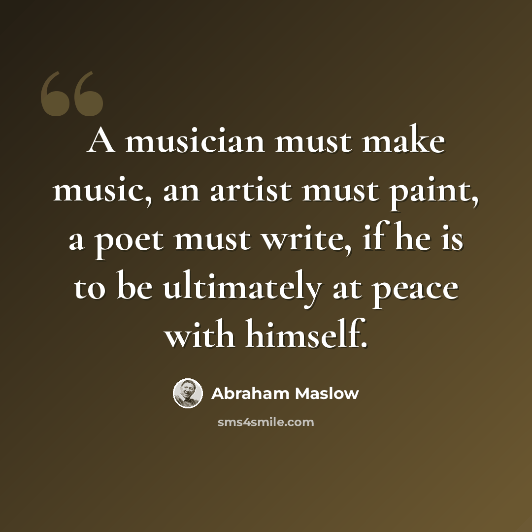 “A musician must make music, an artist must paint, a poet must write, if he is to be ultimately at peace with himself.” quote by Abraham Maslow